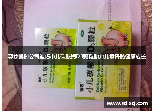 尊龙凯时公司迪巧小儿碳酸钙D3颗粒助力儿童骨骼健康成长